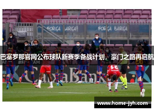 巴塞罗那官网公布球队新赛季备战计划，豪门之路再启航